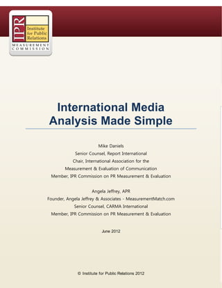 International  Media
Analysis  Made  Simple
                         Mike Daniels
            Senior Counsel, Report International
           Chair, International Association for the
        Measurement & Evaluation of Communication
 Member, IPR Commission on PR Measurement & Evaluation


                     Angela Jeffrey, APR
Founder, Angela Jeffrey & Associates - MeasurementMatch.com
            Senior Counsel, CARMA International
 Member, IPR Commission on PR Measurement & Evaluation


                           June 2012




              © Institute for Public Relations 2012
 