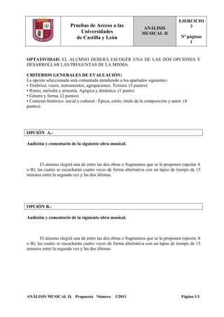 Pruebas de Acceso a las
Universidades
de Castilla y León
ANÁLISIS
MUSICAL II
EJERCICIO
3
Nº páginas
1
OPTATIVIDAD: EL ALUMNO DEBERÁ ESCOGER UNA DE LAS DOS OPCIONES Y
DESARROLLAR LAS PREGUNTAS DE LA MISMA.
CRITERIOS GENERALES DE EVALUACIÓN:
La opción seleccionada será comentada atendiendo a los apartados siguientes:
• Tímbrica: voces, instrumentos, agrupaciones. Textura. (3 puntos)
• Ritmo, melodía y armonía. Agógica y dinámica. (1 punto)
• Género y forma. (2 puntos)
• Contexto histórico- social y cultural.: Época, estilo, título de la composición y autor. (4
puntos)
OPCIÓN A.-
Audición y comentario de la siguiente obra musical.
El alumno elegirá una de entre las dos obras o fragmentos que se le proponen (opción A
o B), las cuales se escucharán cuatro veces de forma alternativa con un lapso de tiempo de 15
minutos entre la segunda vez y las dos últimas.
OPCIÓN B.-
Audición y comentario de la siguiente obra musical.
El alumno elegirá una de entre las dos obras o fragmentos que se le proponen (opción A
o B), las cuales se escucharán cuatro veces de forma alternativa con un lapso de tiempo de 15
minutos entre la segunda vez y las dos últimas.
ANÁLISIS MUSICAL II. Propuesta Número 3/2011 Página 1/1
 