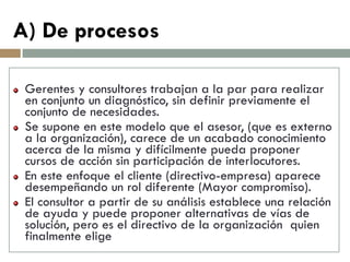 Gerentes y consultores trabajan a la par para realizar en conjunto un diagnóstico, sin definir previamente el conjunto de necesidades. Se supone en este modelo que el asesor, (que es externo a la organización), carece de un acabado conocimiento acerca de la misma y difícilmente pueda proponer cursos de acción sin participación de interlocutores. En este enfoque el cliente (directivo-empresa) aparece desempeñando un rol diferente (Mayor compromiso). El consultor a partir de su análisis establece una relación de ayuda y puede proponer alternativas de vías de solución, pero es el directivo de la organización quien finalmente elige 
A) De procesos  