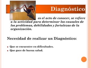 Necesidad de realizar un Diagnóstico: 
Que se encuentre en dificultades. Que goce de buena salud. 
es el acto de conocer, se refiere a la actividad para determinar los causales de los problemas, debilidades y fortalezas de la organización. Diagnóstico  