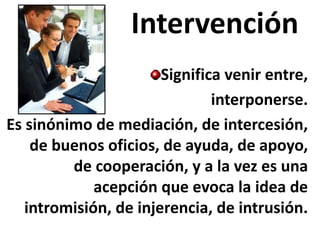 Intervención Significa venir entre, 
interponerse. 
Es sinónimo de mediación, de intercesión, de buenos oficios, de ayuda, de apoyo, de cooperación, y a la vez es una acepción que evoca la idea de intromisión, de injerencia, de intrusión.  