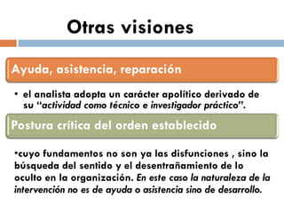Otras visiones Ayuda, asistencia, reparación 
•el analista adopta un carácter apolítico derivado de su “actividad como técnico e investigador práctico”. Postura crítica del orden establecido 
•cuyo fundamentos no son ya las disfunciones , sino la búsqueda del sentido y el desentrañamiento de lo oculto en la organización. En este caso la naturaleza de la intervención no es de ayuda o asistencia sino de desarrollo.  