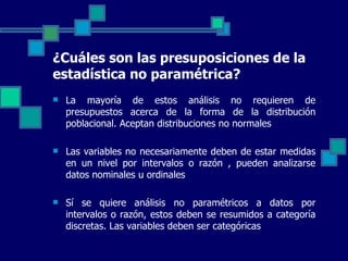 ¿Cuáles son las presuposiciones de la
estadística no paramétrica?
   La  mayoría  de  estos  análisis  no  requieren  de 
    presupuestos  acerca  de  la  forma  de  la  distribución 
    poblacional. Aceptan distribuciones no normales

   Las variables no necesariamente deben de estar medidas 
    en  un  nivel  por  intervalos  o  razón  ,  pueden  analizarse 
    datos nominales u ordinales

   Sí  se  quiere  análisis  no  paramétricos  a  datos  por 
    intervalos o razón, estos deben se resumidos a categoría 
    discretas. Las variables deben ser categóricas
 