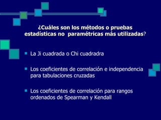 ¿Cuáles son los métodos o pruebas
estadísticas no paramétricas más utilizadas?
                                 utilizadas


   La Ji cuadrada o Chi cuadradra

   Los coeficientes de correlación e independencia 
    para tabulaciones cruzadas

   Los coeficientes de correlación para rangos 
    ordenados de Spearman y Kendall
 