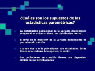 ¿Cuáles son los supuestos de las
       estadísticas paramétricas?

1.   La distribución poblacional de la variable dependiente
     es normal: el universo tiene una distribución normal.

3.   El nivel de la medición de la variable dependiente es
     por intervalo o razón

5.   Cuando dos o más poblaciones son estudiadas, éstas
     tienen una varianza homogénea, es decir:

7.   Las poblaciones en cuestión tienen una dispersión
     similar en sus distribuciones
 