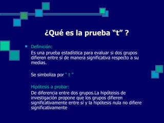¿Qué es la prueba “t” ?
   Definición:
    Es una prueba estadística para evaluar si dos grupos 
    difieren entre sí de manera significativa respecto a su 
    medias.

    Se simboliza por “ t ”

    Hipótesis a probar:
    De diferencia entre dos grupos.La hipóteisis de 
    investigación propone que los grupos difieren 
    significativamente entre sí y la hipótesis nula no difiere 
    significativamente
 