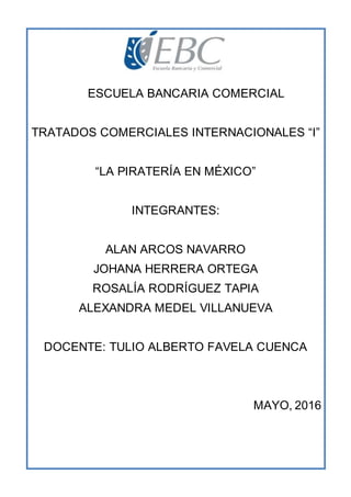 ESCUELA BANCARIA COMERCIAL
TRATADOS COMERCIALES INTERNACIONALES “I”
“LA PIRATERÍA EN MÉXICO”
INTEGRANTES:
ALAN ARCOS NAVARRO
JOHANA HERRERA ORTEGA
ROSALÍA RODRÍGUEZ TAPIA
ALEXANDRA MEDEL VILLANUEVA
DOCENTE: TULIO ALBERTO FAVELA CUENCA
MAYO, 2016
 