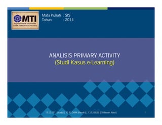 1 
Mata Kuliah : SIS 
Tahun : 2014 
ANALISIS PRIMARY ACTIVITY 
(Studi Kasus e-Learning) 
13.52.0511 (Yuda) | 13.52.0489 (Handri) | 13.52.0520 (Efriliawan Noor) 
 