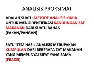 ANALISIS PROKSIMAT
ADALAH SUATU METODE ANALISIS KIMIA
UNTUK MENGIDENTIFIKASI KANDUNGAN ZAT
MAKANAN DARI SUATU BAHAN
(PAKAN/PANGAN)
SATU ITEM HASIL ANALISIS MERUPAKAN
KUMPULAN DARI BEBERAPA ZAT MAKANAN
YANG MEMPUNYAI SIFAT YANG SAMA
(FRAKSI)
 