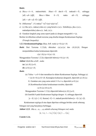 Pengantar analisis real I You’ll never know till you have tried 10 (A1C110247)
Bukti.
a) Jika 0 ba , makaterbukti. Jika > 0 dan > 0, maka > 0 , sehingga
baabab  . Jika a > 0dan < 0, maka < 0, sehingga
  babaabab  .
b) (b)Karenaa2
≥ 0, makaa2
=|a2
|=|aa|=|a||a|=|a|2
.
c) (c) Jika |a|≤c, makaa≤cdan-a≤c yang berarti-c≤a≤c. Sebaliknya, jika-c≤a≤c,
makadiperoleha≤cdan-a≤c. Jadi, |a|≤c.
d) Gunakan langkah yang sama seperti pada (c) dengan mengambil c=|a|.
Berikut ini diberikan sebuah teorema yang disebut dengan Ketaksamaan Segitiga
(Triangle Inequality).
1.2.3. KetaksamaanSegitiga Jikaa, b , maka |a+b|≤|a|+|b|.
Bukti. Dari Teorema 1.2.2(d), diketahui -|a|≤a≤|a| dan -|b|≤b≤|b|. Dengan
menjumlahkan kedua ketaksamaan diperoleh
-(|a|+|b|)≤a+b≤|a|+|b|.
Menggunakan Teorema 1.2.2(c) diperoleh bahwa|a+b|≤|a|+|b|.
Akibat 1.2.4 Jika a,b , maka
(a) ||a|-|b||≤|a-b|.
(b) |a-b|≤|a|+|b|.
Bukti.
(a) Tulisa = a-b+b dan masukkan ke dalam Ketaksamaan Segitiga. Sehingga |a|
= |(a-b)+b|≤|a-b|+|b|. Kurangkan keduaruas dengan|b|, diperoleh |a|-|b|≤|a-
b|. Gunakan cara yang sama untuk b=b-a+a, diperoleh-|a-b|≤|a|-
|b|.Kombinasikan kedua ketaksamaan tersebut, diperoleh
-|a-b|≤|a|-|b|≤|a-b|.
Menggunakan Teorema 1.2.2(c) diperoleh bahwa||a|-|b||≤|a-b|.
(b) Gantilah b pada Ketaksamaan Segitiga dengan –b, sehingga diperoleh
baba  . Karena bb  , makadi peroleh bahwa baba  .
Ketaksamaan segitiga di atas dapat diperluas sehingga berlaku untuk sebarang
bilangan real yang banyaknya berhingga.
Akibat 1.2.5. Jika a1 , a2,....,an adalah sebarang bilangan real, maka
nn aaaaaa  ....... 2121
Contoh 1.2.6.
 