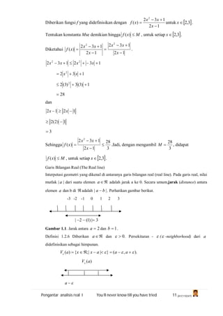 Pengantar analisis real I You’ll never know till you have tried 11 (A1C110247)
Diberikan fungsi f yang didefinisikan dengan
12
132
)(
2



x
xx
xf untuk  3,2x .
Tentukan konstanta Mse demikian hingga Mxf )( , untuk setiap  3,2x .
Diketahui
12
132
12
132
)(
22






x
xx
x
xx
xf .
132132 22
 xxxx
132 2
 xx
1)3(3)3(2 2

28
dan
1212  xx
1)2(2 
3
Sehingga
3
28
12
132
)(
2




x
xx
xf .Jadi, dengan mengambil
3
28
M , didapat
Mxf )( , untuk setiap  3,2x .
Garis Bilangan Real (The Real line)
Interpetasi geometri yang dikenal di antaranya garis bilangan real (real line). Pada garis real, nilai
mutlak | a | dari suatu elemen a adalah jarak a ke 0. Secara umum,jarak (distance) antara
elemen a dan b di adalah || ba  . Perhatikan gambar berikut.
-3 -2 -1 0 1 2 3
3|)1(2| 
Gambar 1.1. Jarak antara 2a dan 1b .
Definisi 1.2.6 Diberikan a dan .0 Persekitaran -  ( -neighborhood) dari a
didefinisikan sebagai himpunan.
).,(}||;{)(   aaaxxaV
)(aV
a
 