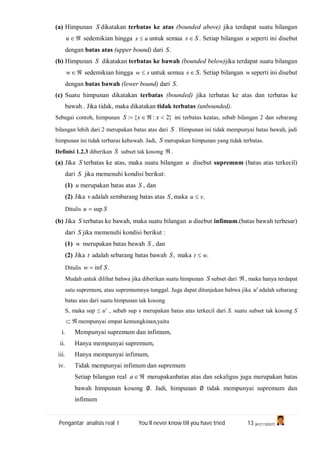 Pengantar analisis real I You’ll never know till you have tried 13 (A1C110247)
(a) Himpunan S dikatakan terbatas ke atas (bounded above) jika terdapat suatu bilangan
u sedemikian hingga us  untuk semua Ss  . Setiap bilangan u seperti ini disebut
dengan batas atas (upper bound) dari .S
(b) Himpunan S dikatakan terbatas ke bawah (bounded below)jika terdapat suatu bilangan
w sedemikian hingga sw  untuk semua .Ss  Setiap bilangan w seperti ini disebut
dengan batas bawah (lower bound) dari .S
(c) Suatu himpunan dikatakan terbatas (bounded) jika terbatas ke atas dan terbatas ke
bawah . Jika tidak, maka dikatakan tidak terbatas (unbounded).
Sebagai contoh, himpunan }2:{:  xxS ini terbatas keatas, sebab bilangan 2 dan sebarang
bilangan lebih dari 2 merupakan batas atas dari S . Himpunan ini tidak mempunyai batas bawah, jadi
himpunan ini tidak terbaras kebawah. Jadi, S merupakan himpunan yang tidak terbatas.
Definisi 1.2.3 diberikan S subset tak kosong .
(a) Jika S terbatas ke atas, maka suatu bilangan u disebut supremum (batas atas terkecil)
dari S jika memenuhi kondisi berikut:
(1) u merupakan batas atas S , dan
(2) Jika v adalah sembarang batas atas ,S maka .vu 
Ditulis Su sup
(b) Jika S terbatas ke bawah, maka suatu bilangan u disebut infimum.(batas bawah terbesar)
dari S jika memenuhi kondisi berikut :
(1) w merupakan batas bawah S , dan
(2) Jika t adalah sebarang batas bawah ,S maka .wt 
Ditulis .inf Sw 
Mudah untuk dilihat bahwa jika diberikan suatu himpunan S subset dari , maka hanya terdapat
satu supremum, atau supremumnya tunggal. Juga dapat ditunjukan bahwa jika 'u adalah sebarang
batas atas dari suatu himpunan tak kosong
S, maka sup ≤ u’ , sebab sup s merupakan batas atas terkecil dari S. suatu subset tak kosong S
 mempunyai empat kemungkinan,yaitu
i. Mempunyai supremum dan infimum,
ii. Hanya mempunyai supremum,
iii. Hanya mempunyai infimum,
iv. Tidak mempunyai infimum dan supremum
Setiap bilangan real a merupakanbatas atas dan sekaligus juga merupakan batas
bawah himpunan kosong ∅. Jadi, himpunan ∅ tidak mempunyai supremum dan
infimum
 