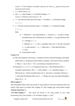 Pengantar analisis real I You’ll never know till you have tried 14 (A1C110247)
Lemma 1.3.3 Suatu bilangan u merupakan supremum dari subset S jika dan hanya jika u
memenuhi kondisi berikut:
1. x ≤ u untuk semua s ∈ ,
2. jika v < u , maka terdapat s’ sedemikian hingga x < s’.
Lemma 1.3.4 Diberikan subset kosong S
a. u = sup S jika dan hanya jika unuk setiap > 0 terdapat Ss 1 sedemikian hingga
u – < 1 .
b. w = inf S jika an hanya jikauntuk setiap > 0 terdapat 2s S sedemikian hingga
u – < 2s .
Bukti
a) => Diketahui u = sup S dan diberikan > .Karena u- < ,maka u- bukan
merupakan batas atas S. Oleh karena itu, terdapat Ss 1 yang lebih besar dari
u- , sehingga u- < 1 .
<= Diketahui u- < ,1 Jika u merupakan batas atas S, dan jika memenuhi
< , maka diambil = − . Maka jelas > 0,dan diperoleh bahwa
u= sup S.
b) Coba buktikan sendiri.
Contoh 1.3.5
(a) Jika suatu himpunan tak kosong 1S mempunyai elemen sebanyak berhingga, maka dapat
dilihat bahwa 1S mempunyai elemen terbesar, namakan u, dan elemen terkecil, namakan
w. Maka u = sup 1S dan w = inf 1S , dan keduanya merupakan elemen 1S .
(b) Himpunan 2S := 10:  xx mempunyai batas atas 1. Akan dibuktikan bahwa 1
merupakan supremumnya. Jika v < 1, maka terdapat 2
'
Ss  sedemikian hingga v < '
s .
Oleh karena itu, v bukan merupakan batas atas 2S dan karena v merupakan sebarang v <
1, maka dapat disimpulkan bahwa sup 2S = 1. Dengan cara yang sama dapat ditunjukkan
bahwa inf 2S = 0.
Sifat Lengkap 
Akan ditunjukkan bahwa subset tak kosong  yang terbatas ke atas pasti mempunyai batas atas
terkecil. Sifat seperti ini disebut Sifat Lengkap . Sifat Lengkap juga sering disebut dengan
Aksioma Supremum .
1.3.6. Sifat Lengkap  Jika subset tak kosong S yang terbatas ke atas, maka
supremumnya ada, yaitu terdapat u sedemikian hingga Su sup .
 