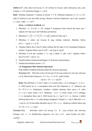 Pengantar analisis real I You’ll never know till you have tried 15 (A1C110247)
Akibat 1.3.7. Jika subset tak kosong S terbatas ke bawah, maka infimumnya ada, yaitu
terdapat w sedemikian hingga Sw inf .
Bukti Misalkan himpunan T terbatas ke bawah, T . Dibentuk himpunan  TttS  : ,
maka S terbatas ke atas dan tidak kosong. Menurut Aksioma Supremum, sup S ada, namakan
Su sup , maka Tu inf .
SOAL LATIHAN SUBBAB 1.3
1. Diberikan = { ∈ Ʀ ∶ > 0}. Apakah mempunyai batas bawah dan batas atas ?
Apakah inf dan sup ada? Buktikan jawabanmu.
2. Diberikan ≔ 1 − (−1) ⧸ ∶ ∈ Ɲ . carilah inf dan sup .
3. Diberikan subset tak kosong Ʀ yang terbatas kebawah. Buktikan bahwa
inf = −sup – ∶ ∈ .
4. Tunjukan bahwa jika dan subset terbatas dari Ʀ, maka ∪ merupakan himpunan
terbatas. Tunjukan bahwa sup ( ∪ ) = sup {sup , sup }
5. Diberikan ⊆ Ʀ dan misalkan ∗
≔ sup dalam . jika ∉ , tunjukan bahwa
sup ( ∪ { }) = sup { ∗
, }.
6. Tunjukan bahwa himpunan berhingga ⊆ Ʀ memuat supremumnya.
7. Jelaskan dan buktikan lemma 1.3.3.
1.4. Penggunaan Sifat Aksioma Supremum
Pada subbab ini dibahas beberapa akibat dari aksioma supremum.
Teorema 1.4.1. Diberikan subset tak kosong ⊆ Ʀ yang terbatas ke atas dan sebarang
∈ Ʀ. Diferensikan himpunan + ≔ { + : ∈ } , maka berlaku
sup ( + ) = + sup ( ).
Bukti. Jika diberikan ≔ sup , maka ≤ untuk semua ∈ , sehingga + ≤ +
. Oleh karena itu, + merupakan batas atas dari himpunan + . Akibatnya sup
( + ) ≤ + . Selanjutnya, misalkan adalah sebarang batas atas + , maka
+ ≤ untuk semua ∈ . Akibatnya ≤ − untuk semua ∈ , sehingga
− merupakan batas atas . Oleh karena itu, = sup ≤ − . Karena adalah
sebarang batas atas + , maka dengan mengganti dengan = sup , diperoleh ua 
≤ sup  Sa . Di lain pihak diketahui sup  Sa ≤ ua  . Akibatnya terbukti bahwa sup
 Sa = ua  = Sa sup .
Teorema 1.4.2. Diberikan subset tak kosong S R yang terbatas dan sebarang
bilangan real a > 0. Didefinisikan himpunan  SsasaS  :: , maka berlaku inf  aS =
 Sainf .
 