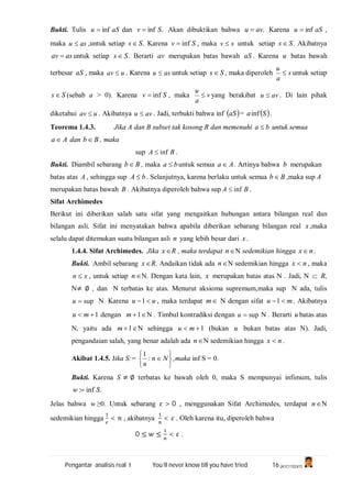 Pengantar analisis real I You’ll never know till you have tried 16 (A1C110247)
Bukti. Tulis aSu inf dan .inf Sv  Akan dibuktikan bahwa .avu  Karena aSu inf ,
maka asu  ,untuk setiap .Ss  Karena Sv inf , maka sv  untuk setiap .Ss  Akibatnya
asav  untuk setiap .Ss  Berarti av merupakan batas bawah aS . Karena u batas bawah
terbesar aS , maka uav  . Karena asu  untuk setiap Ss  , maka diperoleh s
a
u
 untuk setiap
Ss  (sebab a > 0). Karena Sv inf , maka v
a
u
 yang berakibat avu  . Di lain pihak
diketahui uav  . Akibatnya avu  . Jadi, terbukti bahwa inf  aS =  Sainf .
Teorema 1.4.3. Jika A dan B subset tak kosong R dan memenuhi ba  untuk semua
Aa  dan Bb  , maka
sup BA inf .
Bukti. Diambil sebarang Bb  , maka ba  untuk semua Aa  . Artinya bahwa b merupakan
batas atas A , sehingga sup bA  . Selanjutnya, karena berlaku untuk semua Bb  ,maka sup A
merupakan batas bawah B . Akibatnya diperoleh bahwa sup BA inf .
Sifat Archimedes
Berikut ini diberikan salah satu sifat yang mengaitkan hubungan antara bilangan real dan
bilangan asli. Sifat ini menyatakan bahwa apabila diberikan sebarang bilangan real x ,maka
selalu dapat ditemukan suatu bilangan asli n yang lebih besar dari x .
1.4.4. Sifat Archimedes. Jika x R , maka terdapat n N sedemikian hingga nx .
Bukti. Ambil sebarang x R. Andaikan tidak ada n N sedemikian hingga nx  , maka
xn  , untuk setiap n N. Dengan kata lain, x merupakan batas atas N . Jadi, N  R,
N≠ ∅ , dan N terbatas ke atas. Menurut aksioma supremum,maka sup N ada, tulis
supu N. Karena uu 1 , maka terdapat m N dengan sifat mu 1 . Akibatnya
1 mu dengan 1m N . Timbul kontradiksi dengan supu N . Berarti u batas atas
N, yaitu ada 1m N sehingga 1 mu (bukan u bukan batas atas N). Jadi,
pengandaian salah, yang benar adalah ada n N sedemikian hingga nx  .
Akibat 1.4.5. Jika S:=






 Nn
n
:
1
,maka inf S = 0.
Bukti. Karena ≠ ∅ terbatas ke bawah oleh 0, maka S mempunyai infimum, tulis
.inf: Sw 
Jelas bahwa w ≥0. Untuk sebarang > 0 , menggunakan Sifat Archimedes, terdapat n N
sedemikian hingga < , akibatnya < . Oleh karena itu, diperoleh bahwa
0 ≤ ≤ < .
 