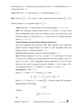 Pengantar analisis real I You’ll never know till you have tried 17 (A1C110247)
Akan tetapi karena > 0 sebarang, maka berdasarkan Teorema 1.1.10 berakibat bahwa = 0 .
Terbukti bahwa inf = 0 .
Akibat 1.4.6. Jika > 0 , maka terdapat t  N sedemikian hingga t
nt

1
0 .
Bukti. Karena inf






 Nn
n
:
1
= 0 dan t >0 , maka t bukan batas bawah himpunan






 Nn
n
:
1
.
Akibatnya terdapat tn N sedemikian hingga t
nt

1
0 .
Akibat 1.4.7. Jika y > 0, maka terdapat n, ∈ Ɲ sedemikian hingga − 1 < < .
Bukti. Sifat Archimedes menjamin bahwa subset ≔ { ∈ Ɲ: < } dari Ɲ tidak
kosong. Menggunakan Sifat Urutan, mempunyai elemen yang paling kecil, yang
dinotasikan dengan . Oleh karena itu, − 1 bukan elemen . Akibatnya diperoleh
bahwa − 1 < < .
Eksistensi Bilangan Real dan Densitas Bilangan Rasional di Ʀ
Salah satu penggunaan Sifat Supremum adalah dapat digunakan untuk memberikan
jaminan eksistensi bilangan-bilangan real. Berikut ini akan ditunjukkan bahwa ada
bilangan real positif sedemikian hingga = 2.
Teorema 1.4.8. Ada bilangan real positif x sedemikian hingga = 2.
Bukti. Dibentuk himpunan = { ∈ Ʀ ∶ ≥ 0 < 2}. Jelas bahwa ≠ ∅ sebab
0 ∈ dan 1 ∈ . terbatas ke atas dengan salah satu batas atasnya adalah 2. Jika ≥ 2,
maka ≥ 4. Jadi, = 2 ∉ . Menggunakan Aksioma Supremum, ⊂ Ʀ , ≠ ∅ , dan
terbatas ke atas, maka mempunyai supremum. Namakan = sup , dengan ∈ Ʀ .
Akan dibuktikan bahwa = 2. Andaikan ≠ 2, maka < 2 atau > 2.
Kemungkinan I : Untuk < 2 .
Karena < 2, maka 2 − > 0. Karena ≤ , maka
+ = + + ≤ + (2 + 1) .
Karena 2 − > 0 dan 2 + 1 > 0, maka > 0. Menurut akibat Sifat Archimedes,
dapat ditemukan ∈ Ɲ sehingga
<
Akibatnya,
1
(2 + 1) < 2 −
dan
 