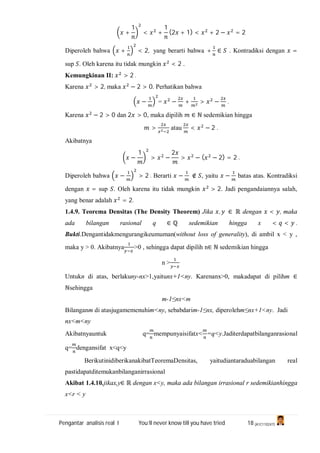 Pengantar analisis real I You’ll never know till you have tried 18 (A1C110247)
+
1
< +
1
(2 + 1) < + 2 − = 2
Diperoleh bahwa + < 2, yang berarti bahwa + ∈ . Kontradiksi dengan =
sup . Oleh karena itu tidak mungkin < 2 .
Kemungkinan II: > 2 .
Karena > 2, maka − 2 > 0. Perhatikan bahwa
− = − + > − .
Karena − 2 > 0 dan 2 > 0, maka dipilih ∈ ℕ sedemikian hingga
> atau < − 2 .
Akibatnya
−
1
> −
2
> − ( − 2) = 2 .
Diperoleh bahwa − > 2 . Berarti − ∉ , yaitu − batas atas. Kontradiksi
dengan = sup . Oleh karena itu tidak mungkin > 2. Jadi pengandaiannya salah,
yang benar adalah = 2.
1.4.9. Teorema Densitas (The Density Theorem) Jika , ∈ ℝ dengan < , maka
ada bilangan rasional q ∈ ℚ sedemikian hingga x < < .
Bukti.Dengantidakmengurangikeumuman(without loss of generality), di ambil x < y ,
maka y > 0. Akibatnya >0 , sehingga dapat dipilih n∈ ℕ sedemikian hingga
n >
Untukn di atas, berlakuny-nx>1,yaitunx+1<ny. Karenanx>0, makadapat di pilihm ∈
ℕsehingga
m-1≤nx<m
Bilanganm di atasjugamemenuhim<ny, sebabdarim-1≤nx, diperolehm≤nx+1<ny. Jadi
nx<m<ny
Akibatnyauntuk q= mempunyaisifatx< =q<y.Jaditerdapatbilanganrasional
q= dengansifat x<q<y
BerikutinidiberikanakibatTeoremaDensitas, yaitudiantaraduabilangan real
pastidapatditemukanbilanganirrasional
Akibat 1.4.10.jikax,y∈ ℝ dengan x<y, maka ada bilangan irrasional r sedemikianhingga
x<r < y
 