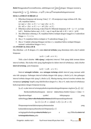 Pengantar analisis real I You’ll never know till you have tried 19 (A1C110247)
Bukti.MenggunakanTeoremaDensitas, adabilangan real
√
dan
√
dengan bilangan rasional q
dengansifat
√
< q <
√
. Akibatnya , x<q√2<y dan q√2 merupakanbialnganirrasional.
SOAL LATIHAN SUBBAB 1.4
1. Diberikan himpunan tak kosong X dan f : X →R mempunyai range terbatas di R. Jika
ɑϵR, tunjukkan bahwa :
(a) sup{ ɑ + f(x) : xϵ X } = ɑ + sup { f(x) : xϵ X }.
(b) inf{ ɑ + f(x) : xϵ X } = ɑ + inf { f(x) : xϵ X }.
2. Diberikan subset tak kosong A dan B dari R. Dibentuk himpunan A+B = {ɑ + b : ɑϵA dan
bϵB }. Buktikan bahwa sup ( A+B ) = sup A+sup B dan inf( A+B ) = inf A + inf B.
3. Jika diberiakan sebarang xϵ R, tunjukkan bahwa terdapat dengan tunggal nϵ Z sedemikian
hingga n - 1 ≤ x ≤ n.
4. Jika y> 0, tunjukkan bahwa terdapat nϵ N sedemikian hingga <y.
5. Jika u> 0 adalah sebarang bilangan real dan x<y, tunjukkan bahwa terdapat bilangan
rasional r sedemikian hingga x<ru<y.
1.5. INTERVAL DALAM R
Jika diberikan ɑ,bϵ R dengan ɑ<b, maka interval terbuka yang ditentukan oleh ɑ dan b adalah
himpunan
(ɑ,b) = { xϵR : ɑ<x< b }.
Titik ɑ dan b disebut titik ujung ( endpoints) interval. Titik ujung tidak termuat dalam
interval terbuka. Jika kedua titik ujung digabungkan ke dalam interval terbukanya, maka disebut
interval tertutup, yaitu himpunan
[ɑ,b] = { xϵR : ɑ<x <b }.
Interval setengah terbuka atau setengan tertutup adalah interval yang memuat salah
satu titik ujungnya. Gabungan interval terbuka dengan titik ujung ɑ, ditulis [ɑ,b), dan gabungan
interval terbuka dengan titik ujung b, ditulis (ɑ,b]. Masing-masing interval tersebut terbatas dan
mempunyai panjang( length) yang didefinisikan dengan b-ɑ. Jika a=b, maka interval terbukanya
berkorespondensi dengan himpunan kosong
 aa, ᴓ,dan interval tertutupnyaberkorespodensidenganhimpunan singleton    aaa , .
Berikutinidiberikanlimajenis interval tidakterbatas.Simbol   atau dan 
digunakansebagai symbol titikujungnya yang
takberhingga.Intervalterbukatakterbatasadalahhimpunandenganbentuk
       .::,::, bxRxbdanaxRxa 
Himpunanpertamatidakmempunyaibatasatasdan yang
keduatidakmempunyaibatasbawah.Himpunan ,a
seringjugadisebutdengansinarterbuka(open a ray).Diberikaninterval
tertutuptakterbatas,yaitu
 