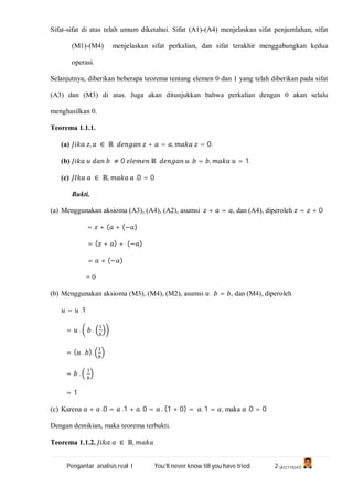 Pengantar analisis real I You’ll never know till you have tried 2 (A1C110247)
Sifat-sifat di atas telah umum diketahui. Sifat (A1)-(A4) menjelaskan sifat penjumlahan, sifat
(M1)-(M4) menjelaskan sifat perkalian, dan sifat terakhir menggabungkan kedua
operasi.
Selanjutnya, diberikan beberapa teorema tentang elemen 0 dan 1 yang telah diberikan pada sifat
(A3) dan (M3) di atas. Juga akan ditunjukkan bahwa perkalian dengan 0 akan selalu
menghasilkan 0.
Teorema 1.1.1.
(a) , ∈ ℝ + = , = 0.
(b) ≠ 0 ℝ . = , = 1.
(c) ∈ ℝ, .0 = 0
Bukti.
(a) Menggunakan aksioma (A3), (A4), (A2), asumsi + = , dan (A4), diperoleh = + 0
= + ( + (− )
= ( + ) + (− )
= + (− )
= 0
(b) Menggunakan aksioma (M3), (M4), (M2), asumsi . = , dan (M4), diperoleh
= .1
= . .
= ( . ).
= .
= 1
(c) Karena + .0 = .1 + . 0 = . (1 + 0) = . 1 = , maka .0 = 0
Dengan demikian, maka teorema terbukti.
Teorema 1.1.2. ∈ ℝ,
 
