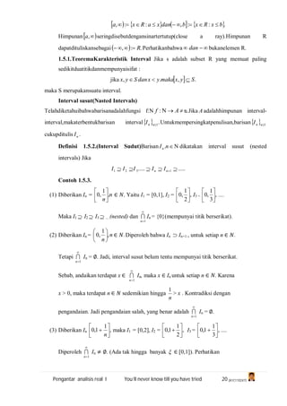 Pengantar analisis real I You’ll never know till you have tried 20 (A1C110247)
       .::,::, bxRxbdanxaRxa 
Himpunan ,a seringdisebutdengansinartertutup(close a ray).Himpunan R
dapatdituliskansebagai  .:, R Perhatikanbahwa  dan bukanelemen R.
1.5.1.TeoremaKarakteristik Interval Jika s adalah subset R yang memuat paling
sedikitduatitikdanmempunyaisifat :
jika   .,., SyxmakayxdanSyx 
maka S merupakansuatu interval.
Interval susut(Nasted Intervals)
Telahdiketahuibahwabarisanadalahfungsi f:N  Af : ᴓ.Jika A adalahhimpunan interval-
interval,makaterbentukbarisan interval  .1nnI Untukmempersingkatpenulisan,barisan  1nnI
cukupditulis nI .
Definisi 1.5.2.(Interval Sudut)Barisan nIn . dikatakan interval susut (nested
intervals) Jika
.......... 1321  nn IIIII
Contoh 1.5.3.
(1) Diberikan In = n
n
,
1
,0 





∈ , Yaitu I1 = [0,1], I2 = ,
2
1
,0 





I3 = ,
3
1
,0 





....
Maka I1  I2  I3  ... (nested) dan

1n
 In = {0}(mempunyai titik berserikat).
(2) Diberikan In = n
n
,
1
,0 





∈ . Diperoleh bahwa In  In+1 , untuk setiap n ∈ .
Tetapi

1n
 In = ∅. Jadi, interval susut belum tentu mempunyai titik berserikat.
Sebab, andaikan terdapat x ∈

1n
 In, maka x ∈ In untuk setiap n ∈ . Karena
x > 0, maka terdapat n ∈ sedemikian hingga
n
1
> x . Kontradiksi dengan
pengandaian. Jadi pengandaian salah, yang benar adalah

1n
 In = ∅.
(3) Diberikan In ,
1
1,0 






n
maka I1 = [0,2], I2 = ,
2
1
1,0 





 I3 = ,
3
1
1,0 





 ....
Diperoleh

1n
 In ≠ ∅. (Ada tak hingga banyak  ∈ [0,1]). Perhatikan
 