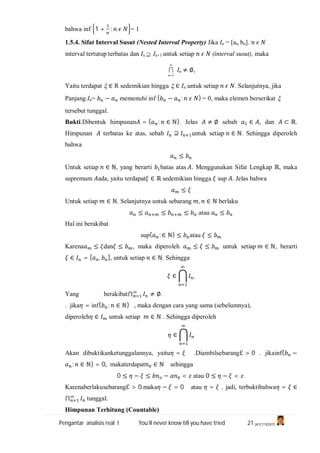 Pengantar analisis real I You’ll never know till you have tried 21 (A1C110247)
bahwa inf 1 + : = 1
1.5.4. Sifat Interval Susut (Nested Interval Property) Jika In = [an, bn].
interval tertutup terbatas dan In  In+1 untuk setiap (interval susut), maka

1n
 In ≠ ∅,
Yaitu terdapat  ∈ R sedemikian hingga  ∈ In untuk setiap . Selanjutnya, jika
Panjang In= − memenuhi inf { − : } = 0, maka elemen berserikat 
tersebut tunggal.
Bukti.Dibentuk himpunan = { : ∈ ℕ}. Jelas ≠ ∅ sebab ∈ , dan ⊂ ℝ.
Himpunan terbatas ke atas, sebab ⊇ untuk setiap ∈ ℕ. Sehingga diperoleh
bahwa
≤
Untuk setiap ∈ ℕ, yang berarti batas atas . Menggunakan Sifat Lengkap ℝ, maka
supremum ada, yaitu terdapat ∈ ℝ sedemikian hingga sup . Jelas bahwa
≤
Untuk setiap ∈ ℕ. Selanjutnya untuk sebarang , ∈ ℕ berlaku
≤ ≤ ≤ atau ≤
Hal ini berakibat
sup{ : ∈ ℕ} ≤ atau ≤
Karena ≤ dan ≤ , maka diperoleh ≤ ≤ untuk setiap ∈ ℕ, berarti
∈ = [ , ], untuk setiap ∈ ℕ. Sehingga
∈ ,
Yang berakibat⋂ ≠ ∅.
. jika = inf{ : ∈ ℕ} , maka dengan cara yang sama (sebelumnya),
diperoleh ∈ untuk setiap ∈ ℕ . Sehingga diperoleh
∈
Akan dibuktikanketunggalannya, yaitu = .Diambilsebarangℇ > 0 . jikainf{ −
: ∈ ℕ} = 0, makaterdapat ∈ ℕ sehingga
0 ≤ − ≤ − < atau 0 ≤ − < .
Karenaberlakusebarangℇ > 0.maka − = 0 atau = . jadi, terbuktibahwa = ∈
⋂ tunggal.
Himpunan Terhitung (Countable)
 