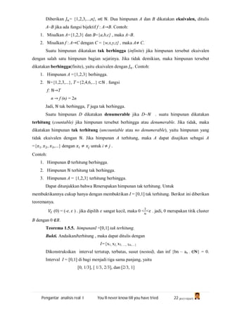 Pengantar analisis real I You’ll never know till you have tried 22 (A1C110247)
Diberikan = {1,2,3,...,n}, n∈ ℕ. Dua himpunan A dan B dikatakan ekuivalen, ditulis
A~B jika ada fungsi bijektif f : A→B. Contoh:
1. Misalkan A={1,2,3} dan B={a,b,c} , maka A~B.
2. Misalkan f : A→C dengan C = {w,x,y,z} , maka A≠ C.
Suatu himpunan dikatakan tak berhingga (infinite) jika himpunan tersebut ekuivalen
dengan salah satu himpunan bagian sejatinya. Jika tidak demikian, maka himpunan tersebut
dikatakan berhingga(finite), yaitu ekuivalen dengan . Contoh:
1. Himpunan A ={1,2,3} berhingga.
2. ℕ={1,2,3,...}, T ={2,4,6,...} ⊂ℕ . fungsi
f: ℕ→T
n → f (n) = 2n
Jadi, ℕ tak berhingga, T juga tak berhingga.
Suatu himpunan D dikatakan denumerable jika D~ℕ . suatu himpunan dikatakan
terhitung (countable) jika himpunan tersebut berhingga atau denumerable. Jika tidak, maka
dikatakan himpunan tak terhitung (uncountable atau no denumerable), yaitu himpunan yang
tidak ekuivalen dengan ℕ. Jika himpunan A terhitung, maka A dapat disajikan sebagai A
={ , , ,...} dengan ≠ untuk i ≠ j .
Contoh:
1. Himpunan ∅ terhitung berhingga.
2. Himpunan ℕ terhitung tak berhingga.
3. Himpunan A = {1,2,3} terhitung berhingga.
Dapat ditunjukkan bahwa ℝmerupakan himpunan tak terhitung. Untuk
membuktikannya cukup hanya dengan membuktikan I = [0,1] tak terhitung. Berikut ini diberikan
teoremanya.
ℰ (0) = (- , ) . jika dipilih sangat kecil, maka 0 < < . jadi, 0 merupakan titik cluster
B dengan 0 ∉B.
Teorema 1.5.5. himpunanI =[0,1] tak terhitung.
Bukti. AndaikanIterhitung , maka dapat ditulis dengan
I={x1, x2, x3, …, Xn,…}
Dikonstruksikan interval tertutup, terbatas, susut (nested), dan inf {bn – an : ∈₦} = 0.
Interval I = [0,1] di bagi menjadi tiga sama panjang, yaitu
[0, 1/3], [ 1/3, 2/3], dan [2/3, 1]
 