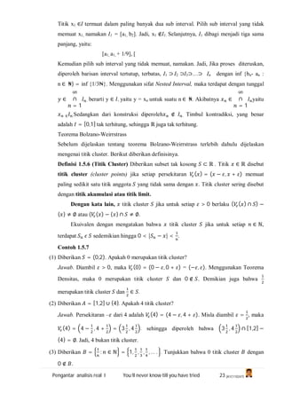 Pengantar analisis real I You’ll never know till you have tried 23 (A1C110247)
Titik x1 ∈I termuat dalam paling banyak dua sub interval. Pilih sub interval yang tidak
memuat x1, namakan I1 = [a1, b2]. Jadi, x1 ∉I1. Selanjutnya, I1 dibagi menjadi tiga sama
panjang, yaitu:
[a1, a1, + 1/9], [
Kemudian pilih sub interval yang tidak memuat, namakan. Jadi, Jika proses diteruskan,
diperoleh barisan interval tertutup, terbatas, I1 ⊃ I2 ⊃I3⊃…⊃ In dengan inf {bn- an :
n ∈ ₦} = inf {1/3₦}. Menggunakan sifat Nested Interval, maka terdapat dengan tunggal
∈
∞
∩
= 1
. berarti y ∈ , yaitu y = xn untuk suatu n ∈ ₦. Akibatnya ∈
∞
∩
= 1
yaitu
∈ .Sedangkan dari konstruksi diperoleh ∉ . Timbul kontradiksi, yang benar
adalah = [0,1] tak terhitung, sehingga ℝ juga tak terhitung.
Teorema Bolzano-Weirrstrass
Sebelum dijelaskan tentang teorema Bolzano-Weirrstrass terlebih dahulu dijelaskan
mengenai titik cluster. Berikut diberikan definisinya.
Definisi 1.5.6 (Titik Cluster) Diberikan subset tak kosong ⊂ ℝ . Titik ∈ ℝ disebut
titik cluster (cluster points) jika setiap persekitaran ( ) = ( − , + ) memuat
paling sedikit satu titik anggota yang tidak sama dengan . Titik cluster sering disebut
dengan titik akumulasi atau titik limit.
Dengan kata lain, titik cluster jika untuk setiap > 0 berlaku ( ( ) ∩ ) −
{ } ≠ ∅ atau ( ( ) − { } ∩ ≠ ∅.
Ekuivalen dengan mengatakan bahwa titik cluster jika untuk setiap ∈ ℕ,
terdapat sedemikian hingga 0 < | − | < .
Contoh 1.5.7
(1) Diberikan = (0,2). Apakah 0 merupakan titik cluster?
Jawab. Diambil > 0, maka (0) = (0 − , 0 + ) = (− , ). Menggunakan Teorema
Densitas, maka 0 merupakan titik cluster dan 0 ∉ . Demikian juga bahwa
merupakan titik cluster dan ∈ .
(2) Diberikan = [1,2] ∪ {4}. Apakah 4 titik cluster?
Jawab. Persekitaran – dari 4 adalah (4) = (4 − , 4 + ). Misla diambil = , maka
(4) = 4 − , 4 + = 3 , 4 . sehingga diperoleh bahwa 3 , 4 ∩ [1,2] −
{4} = ∅. Jadi, 4 bukan titik cluster.
(3) Diberikan = : ∈ ℕ = 1, , , , … . . Tunjukkan bahwa 0 titik cluster dengan
0 ∉ .
 