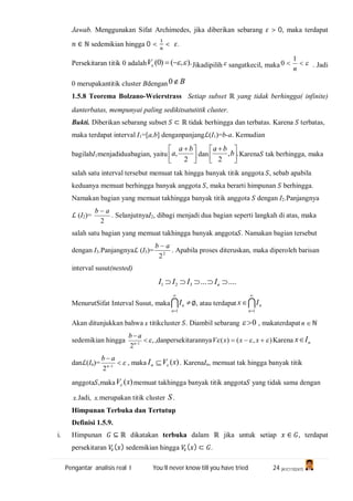 Pengantar analisis real I You’ll never know till you have tried 24 (A1C110247)
Jawab. Menggunakan Sifat Archimedes, jika diberikan sebarang > 0, maka terdapat
∈ ℕ sedemikian hingga 0 < < .
Persekitaran titik 0 adalah ).,()0(  V Jikadipilih sangatkecil, maka 
n
1
0 . Jadi
0 merupakantitik cluster Bdengan B0
1.5.8 Teorema Bolzano-Weierstrass Setiap subset ℝ yang tidak berhingga( infinite)
danterbatas, mempunyai paling sedikitsatutitik cluster.
Bukti. Diberikan sebarang subset ⊂ ℝ tidak berhingga dan terbatas. Karena terbatas,
maka terdapat interval I1=[a,b] denganpanjangℒ(I1)=b-a. Kemudian
bagilahI1menjadiduabagian, yaitu 




 
2
,
ba
a dan .,
2 




 
b
ba
Karena tak berhingga, maka
salah satu interval tersebut memuat tak hingga banyak titik anggota , sebab apabila
keduanya memuat berhingga banyak anggota , maka berarti himpunan berhingga.
Namakan bagian yang memuat takhingga banyak titik anggota dengan I2.Panjangnya
ℒ (I2)=
2
ab 
. SelanjutnyaI2, dibagi menjadi dua bagian seperti langkah di atas, maka
salah satu bagian yang memuat takhingga banyak anggota . Namakan bagian tersebut
dengan I3.Panjangnyaℒ (I3)= 2
2
ab 
. Apabila proses diteruskan, maka diperoleh barisan
interval susut(nested)
.......321  nIIII
MenurutSifat Interval Susut, maka 


1n
nI ∅, atau terdapat 



1n
nIx
Akan ditunjukkan bahwa x titikcluster . Diambil sebarang 0 , makaterdapat n ℕ
sedemikian hingga ,
2 1


n
ab
,danpersekitarannya ),()(   xxxV Karena nIx
danℒ(In)= 

1
2n
ab
, maka )(xVIn  . KarenaIn, memuat tak hingga banyak titik
anggota ,maka )(xV memuat takhingga banyak titik anggota yang tidak sama dengan
.x Jadi, .x merupakan titik cluster S.
Himpunan Terbuka dan Tertutup
Definisi 1.5.9.
i. Himpunan ⊆ ℝ dikatakan terbuka dalam ℝ jika untuk setiap ∈ , terdapat
persekitaran ( ) sedemikian hingga ( ) ⊂ .
 