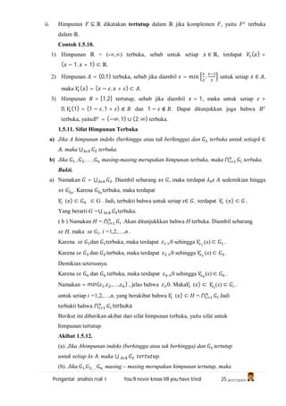 Pengantar analisis real I You’ll never know till you have tried 25 (A1C110247)
ii. Himpunan ⊆ ℝ dikatakan tertutup dalam ℝ jika komplemen , yaitu terbuka
dalam ℝ.
Contoh 1.5.10.
1) Himpunan ℝ = (-∞,∞) terbuka, sebab untuk setiap ∈ ℝ, terdapat ( ) =
( − 1, + 1) ⊂ ℝ.
2) Himpunan = (0,1) terbuka, sebab jika diambil = , untuk setiap ∈ ,
maka ( ) = ( − , + ) ⊂ .
3) Himpunan = [1,2] tertutup, sebab jika diambil = 1, maka untuk setiap >
0, (1) = (1 − , 1 + ) ⊄ dan 1 − ∉ . Dapat ditunjukkan juga bahwa
terbuka, yaitu = (−∞, 1) ∪ (2, ∞) terbuka.
1.5.11. Sifat Himpunan Terbuka
a) Jika A himpunan indeks (berhingga atau tak berhingga) dan terbuka untuk setiap ∈
, maka ⋃ terbuka.
b) Jika , , … , masing-masing merupakan himpunan terbuka, maka ⋂ terbuka.
Bukti.
a) Namakan = ⋃ . Diambil sebarang , maka terdapat sedemikian hingga
. Karena terbuka, maka terdapat
( ) ⊂ ⊂ G . Jadi, terbukti bahwa untuk setiap x∈ , terdapat ( ) ⊂ ,
Yang berarti G =⋃ terbuka.
( b ) Namakan H =.⋂ .Akan ditunjukkkan bahwa H terbuka. Diambil sebarang
x H, maka x , i =1,2,…,n .
Karena x dan terbuka, maka terdapat 0 sehingga (x) ⊂ .
Karena x dan terbuka, maka terdapat 0 sehingga (x) ⊂ .
Demikian seterusnya.
Karena x dan terbuka, maka terdapat 0 sehingga (x) ⊂ .
Namakan = min{ , ,…, } , jelas bahwa 0. Maka ( ) ⊂ (x) ⊂ .
untuk setiap i =1,2,…,n, yang berakibat bahwa ( ) ⊂ H =.⋂ .Jadi
terbukti bahwa ⋂ terbuka.
Berikut ini diberikan akibat dari sifat himpunan terbuka, yaitu sifat untuk
himpunan tertutup.
Akibat 1.5.12.
(a). Jika Ahimpunan indeks (berhingga atau tak berhingga) dan tertutup
untuk setiap , maka ⋃ .
(b). Jika , ,…. , masing – masing merupakan himpunan tertutup, maka
 