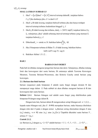 Pengantar analisis real I You’ll never know till you have tried 26 (A1C110247)
⋃ terutup.
SOAL LATIHAN SUBBAB 1.5
1. Jika ∶= ba, dan ∶= ba , interval tertutup dalamℝ , tunjukan bahwa
I  jika danhanya jika aa  dan bb 
2. JikaS ℝ tidak kosong, tunjukan bahwaS terbatas jika dan hanya terdapat
interval tertutup terbatas Isedemikian hinggaS  I
3. JikaS ℝ tidak kosong dan terbatas, dan ∶= [inf , sup ], tunjukan bahwa S
. selanjutnya, jikaJ adalah sebarang interval tertutup terbatas yang memuat S,
tunjukan bahwa  J.
4. DiberikanK n ∶= untuk nN. buktikan bahwa

1n
nk =∅.
5. Jika S himpunan terbatas di ℝdan T  S tidak kosong, buktikan bahwa
InfS infT sup T sup S.
6. Buktikan Akibat 1.5.1.2. .
BAB 2
BARISAN DAN DERET
Pada bab ini dibahas mengenai pengertian barisan dan deret. Selanjutnya, dibahas tentang
limit dan konvergensi dari suatu barisan, Di antaranya adalah Teorema Konvergen
Monoton, Teorema Bolzano-Weierstrass, dan Kriteria Cauchy untuk barisan yang
konvergen.
2.1. Barisan dan limit barisan
barisan (sequence) pada himpunan S adalah suatu fungsi dengan domain ℕ dan
mempunyai range dalam S. Pada subbab ini akan dibahas mengenai barisan di ℝ dan
konvergensi dari suatu barisan.
Definisi 2.1.1. Barisan bilangan real adalah suatu fungsi yang didefinisikan pada
himpunan ℕ dengan range dalam ℝ.
Dengan kata lain, barisan dalam ℝ mengawankan setiap bilangan asli n =1,2,3,…
kepada suatu bilangan real, jika X : ℕℝ merupakan barisan, maka biasanya dituliskan
dengan nilai dari X pada n dengan notasi Barisan sering dinotasikan dengan X atau
( ) atau( ∶ ∊ ℕ) atau { } atau { }( ≥ 1)apabila diketahui suatu barisan Y ,
artinya Y = ( )
Contoh 2.1.2.
(a) Barisan ( ) dengan = (−1) adalah barisan −1, 1, −1, 1, −1,1, … , (−1) ,…
 