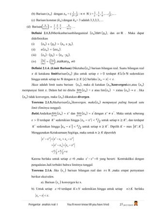Pengantar analisis real I You’ll never know till you have tried 27 (A1C110247)
(b) Barisan ( ) dengan = ( , : ∊ ℕ ) = , , ,…, ,…
(c) Barisan konstan ( ) dengan = 3 adalah 3,3,3,3,….
(d) Barisan = , , , … , , …
Definisi 2.1.3.Diberikanbarisanbilanganreal ( )dan ( ), dan ℝ . Maka dapat
didefinisikan
(i) ( ) ± ( ) = ( ± ).
(ii) ( ) = ( ).
(iii) ( ) ∙ ( ) = ( ∙ ).
(iv)
( )
( )
= , asalkan ≠0
Definisi 2.1.4. (Limit Barisan) Diketahui( ) barisan bilangan real. Suatu bilangan real
di katakana limitbarisan( ) jika untuk setiap > 0 terdapat ( )ϵ N sedemikian
hingga untuk setiap ℕ dengan ≥ ( ) berlaku | − | < .
Jika adalah limit suatu barisan ( ), maka di katakan ( )konvergenke ,atau ( )
mempunyai limit . Dalam hal ini ditulis lim
→
( ) = atau lim( ) = atau ( ) → . Jika
( ) tidak konvergen, maka ( ) dikatakan divergen.
Teorema 2.1.5.Jikabarisan( )konvergen, maka( ) mempunyai paling banyak satu
limit (limitnya tunggal).
Bukti.Andaikan lim
→
( ) = dan lim
→
( ) = "
dengan ≠ "
. Maka untuk seberang
> 0 terdapat sedemikian hingga | − | < 2 untuk setiap ≥ , dan terdapat
"
sedemikan hingga − "
< 2 untuk setiap ≥ "
. Dipilih K = max , "
.
Menggunakan Ketaksamaan Segitiga, maka untuk ≥ diperoleh
 


22
n
nn
l
n
nn
lnl
xxxx
xxxxxx
Karena berlaku untuk setiap  >0 ,maka 0 nl
xx yang berarti Kontrakdiksi dengan
pengadaian.Jadi terbukti bahwa limitnya tunggal.
Teorema 2.1.6. Jika  nx barisan bilangan real dan x R ,maka empat pernyataan
berikut ekuivalen.
a). Barisan  nx konvergen ke x.
b). Untuk setiap  >0 terdapat NK sedemikian hingga untuk setiap Kn berlaku
. xxn
 