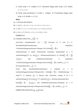 Pengantar analisis real I You’ll never know till you have tried 28 (A1C110247)
c). Untuk setiap  >0 terdapat NK sedemikian hingga untuk setiap Kn berlaku
.  xxx n
d). Untuk setiap persekitaran )(xV dari x, terdapat NK sedemikian hingga untuk
setiap Kn berlaku )(xVxn  .
Bukti.
(a)  (b) Jelas (dari definisi).
(b)  (c) .  xxxxxxx nnn
(c)  (d) ).(),( xVxxxxxxx nnn  
(d)  (a) .)(   xxxxxxVx nnn
Contoh 2.1.7.
(a) Tunjukkan bahwa lim → = 0
Jawab.Akan ditunjukkanbahwa ( ) = konvergen ke 0, yaitu  0.
Harusdibuktikanbahwauntuksetiap 0 terdapat()
sedemikianhinggauntuksetiapndengann  () berlaku − 0 ˂.
Ambilsembarang 0, maka

 0.MenurutSifat Archimedes, makaterdapatK ()  N
sedemikianhingga

˂K (), atau
()
<. AkibatnyauntuksetiapnK () berlaku − 0 =
= 
()
<. Jadi, terbuktibahwauntuksetiap 0 terdapat()
sedemikianhinggauntuksetiapndengann() berlaku − 0 ˂, ataulim → = 0.
(b) Tunjukanbahwalim → = 0
Jawab. Akan ditunjukkanbahwauntuksetiap 0 terdapatK ()  N
sedemikianhinggauntuksetiapndengann() berlaku − 0 ˂. Diambilsebarang 0,
maka > 0, akibatnya

> 0. Menurut Sifat Archimedes, terdapat K ()  N
sedemikianhingga

<K () atau
()
< , diperoleh
()
<. Akibatnyauntuksetiapn()
berlaku − 0 = 
()
<. Jadi, terbuktibahwauntuksetiapterdapatK ()  N
sedemikianhinggauntuksetiapndengann() berlaku − 0 ˂, ataulim → = 0.
Contoh 2.1.8.tunjukkanbahwa    n
1 divergen.
 
