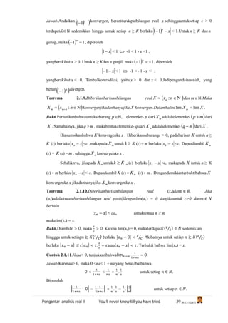 Pengantar analisis real I You’ll never know till you have tried 29 (A1C110247)
Jawab.Andaikan    n
1 konvergen, berartiterdapatbilangan real x sehinggauntuksetiap ε > 0
terdapatKℕ sedemikian hingga untuk setiap n ≥ K berlaku   x
n
1 < 1.Untuk n ≥ K dann
genap, maka   11 
n
, diperoleh
x1 < 1  -1 < 1 - x <1 ,
yangberakibat x > 0. Untuk n ≥ Kdan n ganjil, maka   11 
n
, diperoleh
x1 < 1  -1 < - 1 - x <1 ,
yangberakibat x < 0. Timbulkontradiksi, yaitu x > 0 dan x < 0.Jadipengandaiansalah, yang
benar    n
1 divergen.
Teorema 2.1.9.Diberikanbarisanbilangan real X  N: nxn dan m ℕ.Maka
   nxX nmm : konvergenjikadanhanyajika X konvergen.Dalamhalini XXm limlim  .
Bukti.Perhatikanbahwauntuksebarang p ℕ, elemenke- p dari mX adalahelemenke-  mp  dari
X . Samahalnya, jika q >m , makabentukelemenke- q dari mX adalahelemenke-  mq  dari X .
Diasumsikanbahwa X konvergenke x . Diberikansebarangε > 0, padabarisan X untuk n ≥
K (ε) berlaku xxn  <ε ,makapada mX untuk k K (ε) m berlaku xxk  <ε. Dapatdiambil mK
(ε) = K (ε) m , sehingga mX konvergenke x .
Sebaliknya, jikapada mX untuk k K m (ε) berlaku xxk  <ε, makapada X untuk n ≥ K
(ε) m berlaku xxn  < ε. Dapatdiambil K (ε) mK (ε) m . Dengandemikianterbuktibahwa X
konvergenke x jikadanhanyajika mX konvergenke x .
Teorema 2.1.10.Diberikanbarisanbilangan real (xn)dan ∈ . Jika
(an)adalahsuatubarisanbilangan real positifdenganlim(an) = 0 danjikauntuk c>0 dan ∈
berlaku
| − | ≤ can untuksemua n ≥ m,
makalim(xn) = x.
Bukti.Diambil > 0, maka > 0. Karena lim(an) = 0, makaterdapat ( ⁄ ) ∈ sedemikian
hinggga untuk setiap ≥ ( ⁄ ) berlaku | − 0| < ⁄ . Akibatnya untuk setiap ≥ ( ⁄ )
berlaku | − | ≤ | | < . = atau| − | < . Terbukti bahwa lim(xn) = x.
Contoh 2.1.11.Jikaa> 0, tunjukkanbahwalim → = 0.
Jawab.Karenaa> 0, maka 0 <na< 1 + na yang berakibatbahwa
0 < < = . untuk setiap ∈ .
Diperoleh
− 0 = < . = . untuk setiap ∈ .
 