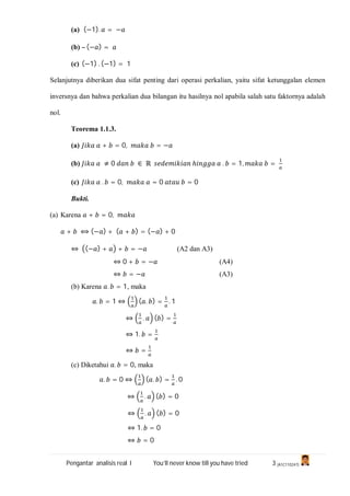 Pengantar analisis real I You’ll never know till you have tried 3 (A1C110247)
(a) (−1). = −
(b) – (− ) =
(c) (−1) . (−1) = 1
Selanjutnya diberikan dua sifat penting dari operasi perkalian, yaitu sifat ketunggalan elemen
inversnya dan bahwa perkalian dua bilangan itu hasilnya nol apabila salah satu faktornya adalah
nol.
Teorema 1.1.3.
(a) + = 0, = −
(b) ≠ 0 ∈ ℝ ℎ . = 1, =
(c) . = 0, = 0 = 0
Bukti.
(a) Karena + = 0,
+ ⟺ (− ) + ( + ) = (− ) + 0
⇔ (− ) + + = − (A2 dan A3)
⇔ 0 + = − (A4)
⇔ = − (A3)
(b) Karena . = 1, maka
. = 1 ⇔ ( . ) = . 1
⇔ . ( ) =
⇔ 1. =
⇔ =
(c) Diketahui . = 0, maka
. = 0 ⇔ ( . ) = . 0
⇔ . ( ) = 0
⇔ . ( ) = 0
⇔ 1. = 0
⇔ = 0
 