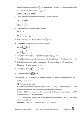 Pengantar analisis real I You’ll never know till you have tried 30 (A1C110247)
Karenatelahdiketahuibahwalim → = 0, maka menurut Teorema 2.1.10 dan dengan mengambil
= > 0 berakibat bahwa lim → = 0
SOAL LATIHAN SUBBAB 2.1
1. Tuliskanlimabilanganpertamadaribarisan( )untuk berikut.
(a) =
( )
.
(b) = .
2. Tentukanrumuske- untuk barisan berikut.
(a) 5, 7, 9, 11, …
(b) , − , , − , …
3. Untuksebarang ∈ , buktikanbahwalim = 0.
4. Tunjukkan (menggunakandefinisi limit barisan).
(a) lim = 2
(b) lim = .
5. Tunjukkanbahwalim( ) = 0jikadanhanyajikalim(| |) = 0.
6. Tunjukkanbahwajika ≥ 0 untuk semua ∈ dan lim( ) = 0, maka lim = 0.
7. Buktikanbahwajikalim( ) = dan jika > 0, maka terdapat ∈ sedemikian
hingga > 0 untuk semua ≥ .
8. Tunjukkanbahwalim − = 0.
9. Tunjukkanbahwalim
!
= 0.
10. Jikalim( ) = > 0, tunjukkan bahwa terdapat ∈ sedemikian hingga jika ≥ ,
maka < < 2
2.2. Teorema-teorema Limit
Padasubbabiniakandibahasmengenaibeberapateorema yang berkaitandengan limit
padabarisanbilangan real, sepertibarisanterbatasdankekonvergenanbarisan.
Definisi 2.2.1.Barisanbilangan real X = (xn) dikatakanterbatasjikaterdapatbilangan real M>0
sedemikianhingga |xn|≤ Muntuksemuan∈ N.
Olehkarenaitu, barisan (xn) terbatasjikadanhanyajikahimpunan {xn:n∈N} merupakan
subset terbatasdalam R.
Teorema 2.2.2. JikaX = (xn) konvergen, maka X = (xn) terbatas.
 