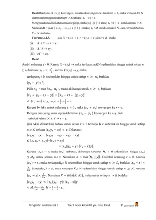 Pengantar analisis real I You’ll never know till you have tried 31 (A1C110247)
Bukti.Diketahui X = (xn) konvergen, misalkankonvergenkex. diambil = 1, maka terdapat K∈ N
sedemikianhinggauntuksetiapn ≥ Kberlaku | xn – x | < 1.
Menggunakanakibatketaksamaansegitiga, maka |xn| - |x | <1 atau | xn |<1+ | x | untuksemuan ≥ K.
NamakanM = max { x1,x2,…,xk-1, | x |+ 1 } , maka | xn ≤M, untuksemuan∈ N. Jadi, terbukti bahwa
X = (xn) terbatas.
Teorema 2.2.3. Jika X = (xn) → x, Y = (yn) → y ,dan c ∈ R , maka
(i) X ± Y → x + y.
(ii) X . Y → xy.
(iii) cX → cx.
Bukti.
Ambil sebarang > 0. Karena X = (xn) → maka terdapat n0∈ N sedemikian hingga untuk setiap n
≥ n0 berlaku | xn – x | < . karena Y=(yn) → y, maka
terdapat N sedemikian hingga untuk setiap ≥ berlaku
| − | < .
Pilih = max { , } , maka akibatnya untuk ≥ berlaku
| + − ( − )| = ( − ) + ( – )
≤ | − | + | − | < + = .
Karena berlaku untuk sebarang > 0 , maka ( + ) konvergen ke x + y.
Dengan cara yang sama diperoleh bahwa ( − ) konvergen ke x-y. Jadi
terbukti bahwa X ± Y → x + y.
(iii) Akan dibuktikan bahwa untuk setiap > 0 terdapat K sedemikian hingga untuk setiap
n ≥ K berlaku | − | < . Diketahui
| − | = | − + − |
≤ | − |+| − |
= | ‖ − |+| – ‖ |.
Karena ( ) → x maka ( ) terbatas, akibatnya terdapat > 0 sedemikian hingga ( (
≤ , untuk semua N. Namakan = max{ , | |}. Diambil sebarang > 0. Karena
( ) → x , maka terdapat N sedemikian hingga untuk setiap ≥ berlaku | − | <
. Karena( ) → , maka terdapat N sedemikian hingga untuk setiap ≥ berlaku
| − | < . Namakan = max{ , }, maka untuk setiap > berlaku
| − | ≤ | ‖ − |+| – ‖ |
< . + . = + = .
 
