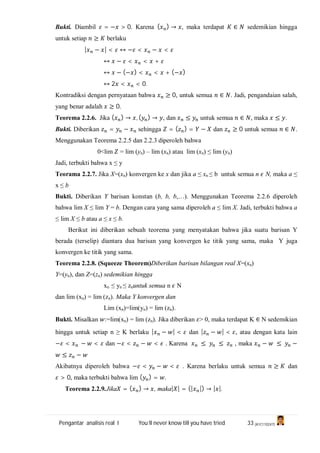 Pengantar analisis real I You’ll never know till you have tried 33 (A1C110247)
Bukti. Diambil = − > 0. Karena ( ) → , maka terdapat ∈ sedemikian hingga
untuk setiap ≥ berlaku
| − | < ↔ − < − <
↔ − < < +
↔ − (− ) < < + (− )
↔ 2 < < 0.
Kontradiksi dengan pernyataan bahwa ≥ 0, untuk semua ∈ . Jadi, pengandaian salah,
yang benar adalah ≥ 0.
Teorema 2.2.6. Jika ( ) → , ( ) → , dan ≤ untuk semua ∈ , maka ≤ .
Bukti. Diberikan = − sehingga = ( ) = − dan ≥ 0 untuk semua ∈ .
Menggunakan Teorema 2.2.5 dan 2.2.3 diperoleh bahwa
0<lim = lim (yn) – lim (xn) atau lim (xn) ≤ lim (yn)
Jadi, terbukti bahwa x ≤ y
Teorama 2.2.7. Jika X=(xn) konvergen ke x dan jika a ≤ xn ≤ b untuk semua n N, maka a ≤
x ≤ b
Bukti. Diberikan Y barisan konstan (b, b, b,…). Menggunakan Teorema 2.2.6 diperoleh
bahwa lim X ≤ lim Y = b. Dengan cara yang sama diperoleh a ≤ lim X. Jadi, terbukti bahwa a
≤ lim X ≤ b atau a ≤ x ≤ b.
Berikut ini diberikan sebuah teorema yang menyatakan bahwa jika suatu barisan Y
berada (terselip) diantara dua barisan yang konvergen ke titik yang sama, maka Y juga
konvergen ke titik yang sama.
Teorema 2.2.8. (Squeeze Theorem)Diberikan barisan bilangan real X=(xn)
Y=(yn), dan Z=(zn) sedemikian hingga
xn ≤ yn ≤ znuntuk semua n N
dan lim (xn) = lim (zn). Maka Y konvergen dan
Lim (xn)=lim(yn) = lim (zn).
Bukti. Misalkan :=lim(xn) = lim (zn). Jika diberikan > 0, maka terdapat K N sedemikian
hingga untuk setiap n ≥ K berlaku | − | < dan | − | < , atau dengan kata lain
− < − < dan − < − < . Karena ≤ ≤ , maka − ≤ −
≤ −
Akibatnya diperoleh bahwa − < − < . Karena berlaku untuk semua ≥ dan
> 0, maka terbukti bahwa lim ( ) = .
Teorema 2.2.9.Jika = ( ) → , maka| | = (| |) → | |.
 