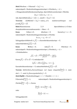 Pengantar analisis real I You’ll never know till you have tried 34 (A1C110247)
Bukti.Diberikan > 0.Karena = ( ) → ,
makaterdapat ℕsedemikianhinggauntuksetiap ≥ berlaku| − | <
.MenggunakanakibatKetaksamaanSegitiga, diperolehbahwauntuksetiap ℕberlaku
| | − | | ≤ | − | < .
Jadi, diperolehbahwa | | − | | < , atau| | = (| |) → | |.
Terorema 2.2.10.Jika = ( ) → dan ≥ 0, makabarisanbilangan real
positif → √ .
Bukti.Menurutteorema 2.2.5 diperolehbahwa ≥ 0.Akan
ditunjukkanbahwateoremabenaruntuk = 0dan > 0.
Kasus I:Jika ≥ 0, diberikan > 0. Karena( ) → = 0,
makaterdapat ℕsedemikianhinggauntuksetiap ≥ berlaku
0 ≤ = − 0 < .
Sehinggadiperolehbahwa0 ≤ < .Karenaberlakuuntuksetiap > 0,
makaterbuktibahwa → √ .
Kasus II:Jika > 0, maka√ > 0. Diberikan > 0,
makaterdapat ℕsedemikianhinggauntuksetiap ≥ berlaku| − | <
.Perhatikanbahwa
− √ =
√ √
√
=
√
.
Karena + √ ≥ √ > 0, makadiperoleh
− √ ≤
√
| − | <
√
.
Karenaberlakuuntuksetiap > 0, makaterbuktibahwa → √ .
Teorema 2.2.11.Jika( )barisanbilangan real (tegas) denganlim = (ada)
dan < 1 , maka ( )konvergendanlim( ) = 0.
Bukti.Dipilih ℝsedemikianhingga < < 1.Diambil = − >
0.Karenalim = , makaterdapat ℕsedemikianhinggauntuksetiap ≥
berlaku − < . Karena
− | | ≤ − ,
maka
− | | < .
Sehinggadiperoleh
 