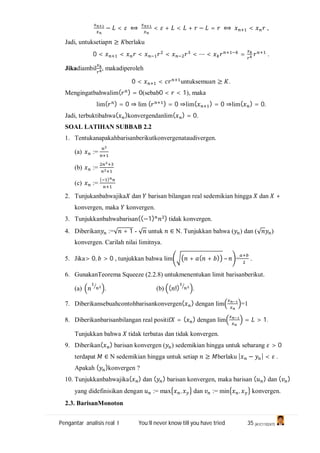 Pengantar analisis real I You’ll never know till you have tried 35 (A1C110247)
− < ⟺ < + < + − = ⟺ < ,
Jadi, untuksetiap ≥ berlaku
0 < < < < < ⋯ < = .
Jikadiambil , makadiperoleh
0 < < untuksemua ≥ .
Mengingatbahwalim( ) = 0(sebab0 < < 1), maka
lim( ) = 0 ⇒ lim ( ) = 0 ⇒lim( ) = 0 ⇒lim( ) = 0.
Jadi, terbuktibahwa( )konvergendanlim( ) = 0.
SOAL LATIHAN SUBBAB 2.2
1. Tentukanapakahbarisanberikutkonvergenataudivergen.
(a) :=
(b) :=
(c) :=
( )
2. Tunjukanbahwajika dan barisan bilangan real sedemikian hingga dan +
konvergen, maka konvergen.
3. Tunjukkanbahwabarisan((−1) ) tidak konvergen.
4. Diberikan :=√ + 1 - √ untuk ∈ N. Tunjukkan bahwa ( ) dan (√ )
konvergen. Carilah nilai limitnya.
5. Jika> 0, > 0 , tunjukkan bahwa lim + ( + ) – = .
6. GunakanTeorema Squeeze (2.2.8) untukmenentukan limit barisanberikut.
(a) . (b) ( !) .
7. Diberikansebuahcontohbarisankonvergen( ) dengan lim =1
8. Diberikanbarisanbilangan real positif = ( ) dengan lim = > 1.
Tunjukkan bahwa tidak terbatas dan tidak konvergen.
9. Diberikan( ) barisan konvergen ( ) sedemikian hingga untuk sebarang > 0
terdapat ∈ N sedemikian hingga untuk setiap ≥ berlaku | − | < .
Apakah ( )konvergen ?
10. Tunjukkanbahwajika( ) dan ( ) barisan konvergen, maka barisan ( ) dan ( )
yang didefinisikan dengan := max , dan := min , konvergen.
2.3. BarisanMonoton
 