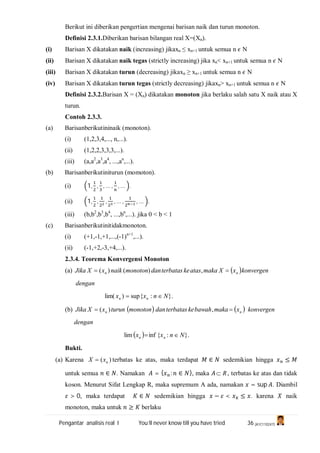 Pengantar analisis real I You’ll never know till you have tried 36 (A1C110247)
Berikut ini diberikan pengertian mengenai barisan naik dan turun monoton.
Definisi 2.3.1.Diberikan barisan bilangan real X=(Xn).
(i) Barisan X dikatakan naik (increasing) jikaxn ≤ xn+1 untuk semua n N
(ii) Barisan X dikatakan naik tegas (strictly increasing) jika xn< xn+1 untuk semua n N
(iii) Barisan X dikatakan turun (decreasing) jikaxn ≥ xn+1 untuk semua n N
(iv) Barisan X dikatakan turun tegas (strictly decreasing) jikaxn> xn+1 untuk semua n N
Definisi 2.3.2.Barisan X = (Xn) dikatakan monoton jika berlaku salah satu X naik atau X
turun.
Contoh 2.3.3.
(a) Barisanberikutininaik (monoton).
(i) (1,2,3,4,..., n,...).
(ii) (1,2,2,3,3,3,...).
(iii) (a,a2
,a3
,a4
, ...,an
,...).
(b) Barisanberikutiniturun (momoton).
(i) 1, , , … , , … .
(ii) 1, , , , … , , … .
(iii) (b,b2
,b3
,b4
, ...,bn
,...). jika 0 < b < 1
(c) Barisanberikutinitidakmonoton.
(i) (+1,-1,+1,...,(-1)n+1
,...).
(ii) (-1,+2,-3,+4,...).
2.3.4. Teorema Konvergensi Monoton
(a)  konvergenxXmakaatasketerbatasdanmonotonnaikxXJika nn  ,)()(
dengan
}.:{sup)lim( Nnxx nn 
(b)    nn xmakabawahketerbatasdanmonotonturunxXJika  ,)( konvergen
dengan
  }.:{inflim Nnxx nn 
Bukti.
(a) Karena )( nxX  terbatas ke atas, maka terdapat ∈ sedemikian hingga ≤
untuk semua ∈ . Namakan = { : ∈ }, maka R , terbatas ke atas dan tidak
koson. Menurut Sifat Lengkap R, maka supremum A ada, namakan = sup . Diambil
> 0, maka terdapat ∈ sedemikian hingga − < ≤ . karena naik
monoton, maka untuk ≥ berlaku
 
