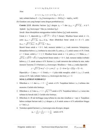 Pengantar analisis real I You’ll never know till you have tried 37 (A1C110247)
− < ≤ ≤ < +
Atau
− < < + ↔ | − | < .
Jadi, terbukti bahwa = ( ) konvergen ke = lim( ) = sup{ : }.
(b) Gunakan cara yang hampei sama dengan pembuktian (a).
Contoh 2.3.5. diketahui barisan ( ) dengan = 1 dan = 2 + , ≥ 1.
Apakah ( ) konvergen ? Jika ya, tentukan ( ).
Jawab. Akan ditunjukkan menggunakan induksi bahwa ( ) naik monoton.
Untuk = 1, diperoleh = √2 + 1 = √3 ≥ 1 (benar). Misalkan benar untuk = ,
yaitu = 2 + , ≥ . Akan dibuktikan benar untuk = + 1, yaitu
= 2 + ≥ 2 + = .
Berarti benar untuk n = k+1. Jadi, menurut induksi ( yn ) naik monoton. Selanjutnya,
ditunjukkan bahwa ( yn ) terbatas ke atas (oleh 3), yaitu yn ≤ 3, untuk semua n ∈ N. Untuk
n = 1 benar, sebab y1 = 1 ≤ 3. Misalkan benar untuk n = k, yaitu yk ≤ 3. Maka yk+1 =
2+yk ≤ √2+3 = √5 ≤ 3 yang berarti benar untuk n = k+1. Jadi, menurut induksi terbukti
bahwa yn ≤ 3, untuk semua n ∈ N. Karena ( yn ) naik monoton dan terbatas ke atas, maka
menurut Teorema 2.3.4 barisan ( yn ) konvergen. Misalkan y = lim( yn ), maka diperoleh
y = 2 + ⇔ y2
= 2 + y ⇔ y2
– y – 2 = 0 ⇔ ( − 2)( + 1) = 0.
Diperoleh y = 2 atau y = −1. Untuk y = −1 jelas tidak mungkin, sebab 1 ≤ yn ≤ 3 untuk
semua n ∈ N. Jadi, terbukti bahwa ( yn ) konvergen dan lim( yn ) = 2.
SOAL LATIHAN SUBBAB 2.3
1. Diberikan x1 > 1 dan xn+1 = 2 − untuk n ∈ N. Tunjukkan bahwa ( xn ) terbatas dan
monoton. Carilah nilai limitnya.
2. Diberikan x1 ≥ 2 dan xn+1 = 1 + − 1 untuk n ∈ N. Tunjukkan bahwa ( xn ) turun dan
terbatas ke bawah oleh 2. Carilah nilai limitnya.
3. Diberikan AR tak berhingga yang terbatas ke atas dan misalkan u = sup A. Tunjukkan
bahwa terdapat barisan naik ( xn ) dengan xn ∈ untuk semua n ∈ N sedemikian hingga
u = lim( xn ).
4. Tentukan apakah barisan ( yn ) konvergen atau divergen, dengan
= + + ⋯ + untuk n ∈ N.
 