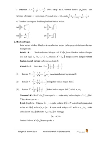 Pengantar analisis real I You’ll never know till you have tried 38 (A1C110247)
5. Diberikan 22
1
...
2
1
2
1
:
n
xn  untuk setiap .n Buktikan bahwa )( nx naik dan
terbatas, sehingga )( nx konvergen. ).
1
1
1
)1(
11
,2:( 2
kkkkk
makakJikaPetunjuk 




6. Tentukan konvergensi dan hitunglah limit barisan berikut.
(a)















1
1
1
n
n
(b)















n
n
2
1
1
(c)
















n
n 1
1
1 (d)















n
n
1
1
2.4 Barisan Bagian
Pada bagian ini akan diberikan konsep barisan bagian (subsequences) dari suatu barisan
bilangan real.
Deinisi 2.4.1. Diberikan barisan bilangan real  nxX  dan diberikan barisan bilangan
asli naik tegas .......21  knnn Barisan  knxX '
dengan disebut dengan barisan
bagian atau sub barisan (subsequences) dari X.
Contoh 2.4.2. Diberikan ....,
1
,...,
3
1
,
2
1
,
1
1
: 






n
X
(i) Barisan 





 ...,
2
1
,...,
6
1
,
4
1
,
2
1'
1
n
X merupakan barisan bagian dari X.
(ii) Barisan 





 ...,
7
1
,
6
1
,
5
1
,
4
1'
2X merupakan barisan bagian dari X.
(iii) Barisan 





 ...,
5
1
,
4
1
,
2
1
,
3
1'
3X bukan barisan bagian dari X, sebab 12 nn  .
Teorema 2.4.3. Jika  nxX  konvergen ke x , maka setiap barisan bagian  nkxX ' dari
X juga konvergen ke .x
Bukti. Diambil .0 Karena   xxn  , maka terdapat   NK  sedemikian hingga untuk
setiap  Kn berlaku  xxn . Karena untuk setiap Nn berlaku kk nn 1 , maka
untuk setiap  Kn berlaku  Kknk  . Sehingga
 xxnk .
Terbukti bahwa  nkxX ' konvergen ke .x
 