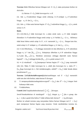 Pengantar analisis real I You’ll never know till you have tried 39 (A1C110247)
Teorema 2.4.4. Diberikan barisan bilangan real  nxX  , maka pernyataan berikut ini
ekuivalen.
(i). Barisan  nxX  tidak konvergen ke .Rx
(ii). Ada 00  sedemikian hingga untuk sebarang ,Nk terdapat Nnk  sedemikan
hingga .0 xxdankn nkk
(iii). Ada 00  dan suatu barisan bagian  nkxX ' sedemikian hingga 0 xxnk untuk
semua .Nk
Bukti.
     nxJikaiii  tidak konvergen ke ,x maka untuk suatu 00  tidak mungkin
ditemukan Nk sedemikian hingga untuk setiap knk  berlaku 0 xxnk . Akibatnya
tidak benar bahwa untuk setiap Nk , kn memenuhi 0 xxnk . Dengan kata lain,
untuk setiap Nk terdapat Nnk  sedemikian hingga knk  dan 0 xxnk .
(ii) ⇒ (iii) Diberikan > 0 sehingga memenuhi (ii) dan diberikan ∈ sedemikian
hingga ≥ 1 dan ≥ . Selanjutnya diberikan ∈ sedemikian hingga
> dan ≥ . Demikian seterusnya sehingga diperoleh suatu barisan
bagian = ( ) sehingga berlaku ≥ untuk semua k ∈ .
iii) ⇒ (i) misalkan = ( )mempunyai barisan bagian = ( ) yang memenuhi
sifat (iii). Maka X tidak konvergen ke x, sebab jika konvergen ke x, maka =
juga konvergen ke x. Hal initidakmungkin, sebab = ( ) tidak berada dalam
persekitaraan ( ).
Teorema 2.4.5.(KriteriaDivergensi)jikabarisanbilangan real = ( ) memenuhi
salah satu dari sifat berikut, maka barisan X divergen.
(i) X mempunyaiduabarisanbagiankonvergen = ( ) dan = ( ) dengan limit
keduanya tidak sama.
(ii) X tidakterbatas.
Contoh 2.4.6.Tunjukkanbahwabarisan(1, , 3, , … )divergen.
Jawab.Namakanbarisan di atasdengan = ( ), dengan = jika n genap, dan
= jika n ganjil.Jelas bahwa Y tidak terbatas.Jadi, barisan = ( )divergen.
Berikut ini sebuah teorema yang menyatakan bahwa barisan bilangan real = ( )
pasti mempunyai barisan bagian yang monoton. Untuk membuktikan teorema ini,
 