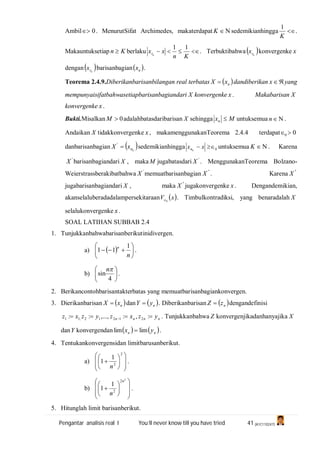 Pengantar analisis real I You’ll never know till you have tried 41 (A1C110247)
Ambil 0 . MenurutSifat Archimedes, makaterdapat K sedemikianhingga 
K
1
.
Makauntuksetiap Kn  berlaku 
Kn
xx nr
11
. Terbuktibahwa  nrx konvergenke x
dengan nrx barisanbagian nx .
Teorema 2.4.9.Diberikanbarisanbilangan real terbatas  nxX  dandiberikan x yang
mempunyaisifatbahwasetiapbarisanbagiandari X konvergenke x . Makabarisan X
konvergenke x .
Bukti.Misalkan 0M adalahbatasdaribarisan X sehingga Mxn  untuksemua n .
Andaikan X tidakkonvergenke x , makamenggunakanTeorema 2.4.4 terdapat 00 
danbarisanbagian  knxX '
sedemikianhingga 0 xx kn untuksemua K . Karena
'
X barisanbagiandari X , maka M jugabatasdari '
X . MenggunakanTeorema Bolzano-
Weierstrassberakibatbahwa '
X memuatbarisanbagian "
X . Karena "
X
jugabarisanbagiandari X , maka "
X jugakonvergenke x . Dengandemikian,
akanselaluberadadalampersekitaraan  xV 0 . Timbulkontradiksi, yang benaradalah X
selalukonvergenke x .
SOAL LATIHAN SUBBAB 2.4
1. Tunjukkanbahwabarisanberikutinidivergen.
a)  






n
n 1
11 .
b) 





4
sin
n
.
2. Berikancontohbarisantakterbatas yang memuatbarisanbagiankonvergen.
3. Dierikanbarisan  nxX  dan  nyY  . Diberikanbarisan  nzZ  dengandefinisi
nnnn yzxzyzxz   :,:,...,:: 21212,11 . Tunjukkanbahwa Z konvergenjikadanhanyajika X
danY konvergendan    nn yx limlim  .
4. Tentukankonvergensidan limitbarusanberikut.
a)















2
2
1
1
n
.
b)















2
2
2
1
1
n
n
.
5. Hitunglah limit barisanberikut.
 