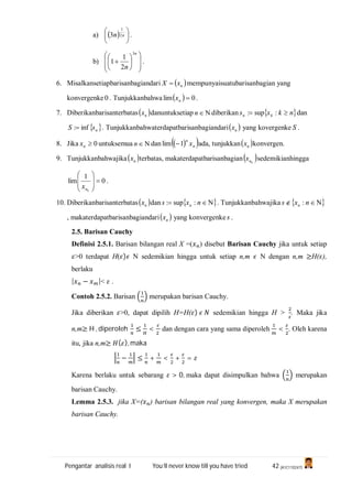 Pengantar analisis real I You’ll never know till you have tried 42 (A1C110247)
a)   




 nn 2
1
3 .
b)















n
n
3
2
1
1 .
6. Misalkansetiapbarisanbagiandari  nxX  mempunyaisuatubarisanbagian yang
konvergenke 0 . Tunjukkanbahwa   0lim nx .
7. Diberikanbarisanterbatas nx danuntuksetiap n diberikan  nkxs kn  :sup: dan
 nsS inf: . Tunjukkanbahwaterdapatbarisanbagiandari nx yang kovergenke S .
8. Jika 0nx untuksemua n dan   n
n
x1lim  ada, tunjukkan nx konvergen.
9. Tunjukkanbahwajika nx terbatas, makaterdapatbarisanbagian knx sedemikianhingga
0
1
lim 








knx
.
10. Diberikanbarisanterbatas nx dan   nxs n :sup: . Tunjukkanbahwajika   nxs n :
, makaterdapatbarisanbagiandari nx yang konvergenke s .
2.5. Barisan Cauchy
Definisi 2.5.1. Barisan bilangan real X =( ) disebut Barisan Cauchy jika untuk setiap
>0 terdapat H( ) N sedemikian hingga untuk setiap n,m N dengan n,m ≥H( ),
berlaku
| − |< .
Contoh 2.5.2. Barisan merupakan barisan Cauchy.
Jika diberikan >0, dapat dipilih H=H( ) sedemikian hingga H > . Maka jika
n,m≥ H , diperoleh ≤ < dan dengan cara yang sama diperoleh < . Oleh karena
itu, jika n,m≥ ( ), maka
− ≤ + < + =
Karena berlaku untuk sebarang > 0, maka dapat disimpulkan bahwa merupakan
barisan Cauchy.
Lemma 2.5.3. jika X=( ) barisan bilangan real yang konvergen, maka X merupakan
barisan Cauchy.
 