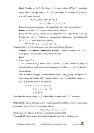 Pengantar analisis real I You’ll never know till you have tried 43 (A1C110247)
Bukti. Misalkan x:=lim X. Diberikan > 0, maka terdapat K 2 N sedemikian
hingga jika n ≥ 2 , maka | − | < . Oleh karena itu, jika H( ):=K dan jika
n,m ≥H( ), maka diperoleh
| − |=|( − ) + ( − )|
=| − | + | − | < + =
Karena berlaku untuk sebarang > 0, maka terbukti bahwa ( ) barisan Cauchy.
Lemma 2.5.4. Jika X=( ) barisan Cauchy, maka X terbatas.
Bukti. Diketahui X=( ) barisan Cauchy. Diberikan ≔ 1. Jika H:=H(1) dan n≤
,maka | − | < 1. Selanjutnya, menggunakan Ketaksamaan Segitiga,diperoleh
| | ≤ | | + 1 untuk semua n N. Namakan
M:=max{| |, | |, … . , | |, | | + 1},
Maka diperoleh | | ≤ untuk semua n . Jadi, terbukti bahwa X terbatas.
Teorema 2.5.5.(Kriteria Konvergensi Cauchy) Barisan bilangan real X=( )
konvergen jika dan hanya jika X=( ) barisan Cauchy.
Bukti
=> Jelas (Lemma 2.5.3).
<= Diketahui X=( ) barisan Cauchy. Diambil > 0, maka terdapat H=H ( ) > 0
sedemikian hingga untuk setiap n,m dengan n,m≥ berlaku | − | < . Karena X
barisan Cauchy,
maka X terbatas, sehingga X memuat barisan bagian = yang konvergen ke ∗
.
Oleh karena itu, terdapat K ≥ dengan K { , , , … } sedemikian hingga | −
∗
| < . Akibatnya untuk m = K diperoleh
| − ∗| = | − + − ∗|
≤ | − | + | − ∗|
< + = .
Karena berlaku untuk sebarang > 0, maka terbukti bahwa barisan X =( ) konvergen.
Definisi 2.5.6. Barisan bilanngan real = ( ) dikatakan kontraktif (contractive) jika terdapat
konstanta C , dengan 0 < < 1 sedemikian sehingga
| − | ≤ | − ( ) |
Untuk semua ℕ . Bilangan C disebut konstan dari barisan kontraktif.
Teorema 2.5.7. Setiap barisan kontraktifmerupakan barisan Cauchy dan konvergen.
 