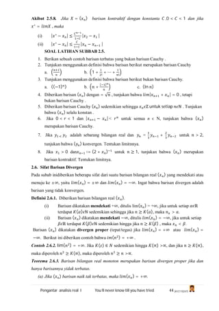 Pengantar analisis real I You’ll never know till you have tried 44 (A1C110247)
Akibat 2.5.8. Jika = ( ) barisan kontraktif dengan konstanta ,0 < < 1 dan jika
∗
= , maka
(i) | ∗
− | ≤ | − |
(ii) | ∗
− | ≤ | − |
SOAL LATIHAN SUBBAB 2.5.
1. Berikan sebuah contoh barisan terbatas yang bukan barisan Cauchy .
2. Tunjukan menggunakan definisi bahwa barisan berikut merupakan barisan Cauchy
a. b. 1 +
!
+ ⋯ +
!
3. Tunjukan menggunakan definisi bahwa barisan berikut bukan barisan Cauchy.
a. ((−1) ) b. +
( )
c. (In )
4. Diberikan barisan ( ) dengan = √ , tunjukan bahwa | + | = 0 , tetapi
bukan barisan Cauchy .
5. Diberikan barisan Cauchy ( ) sedemikian sehingga ℤ untuk setiap ℕ . Tunjukan
bahwa ( ) selalu konstan .
6. Jika 0 < < 1 dan | − | < untuk semua n ϵ N, tunjukan bahwa ( )
merupakan barisan Cauchy.
7. Jika adalah sebarang bilangan real dan = + untuk > 2,
tunjukan bahwa ( ) konvergen. Tentukan limitnnya.
8. Jika > 0 dan ∶= (2 + ) untuk ≥ 1, tunjukan bahwa ( ) merupakan
barisan kontraktif. Tentukan limitnya.
2.6. Sifat Barisan Divergen
Pada subab inidiberikan beberapa sifat dari suatu barisan bilangan real ( ) yang mendekati atau
menuju ke ±∞, yaitu ( ) = ±∞ dan ( ) = −∞. Ingat bahwa barisan divergen adalah
barisan yang tidak konvergen.
Definisi 2.6.1. Diberikan barisan bilangan real ( ).
(i) Barisan dikatakan mendekati +∞, ditulis lim( ) = +∞, jika untuk setiap ℝ
terdapat ( ) ℕ sedemikian sehingga jika ≥ ( ), maka > .
(ii) Barisan ( ) dikatakan mendekati −∞, ditulis ( ) = −∞, jika untuk setiap
ℝ terdapat ( ) ℕ sedemikian hingga jika ≥ ( ) , maka < .
Barisan ( ) dikatakan divergen proper (tepat/tegas) jika ( ) = +∞ atau ( ) =
−∞. Berikut ini diberikan contoh bahwa ( ) = +∞ .
Contoh 2.6.2. lim( ) = +∞. Jika ( ) ∈ sedemikian hingga (∝) >∝, dan jika ≥ (∝),
maka diperoleh ≥ (∝), maka diperoleh ≥ >∝.
Teorema 2.6.3. Barisan bilangan real monoton merupakan barisan divergen proper jika dan
hanya barisannya yidak terbatas.
(a) Jika ( ) barisan naik tak terbatas, maka ( ) = +∞.
 