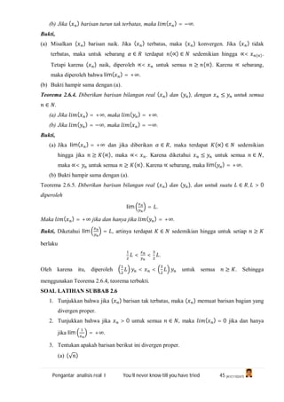 Pengantar analisis real I You’ll never know till you have tried 45 (A1C110247)
(b) Jika ( ) barisan turun tak terbatas, maka ( ) = −∞.
Bukti,
(a) Misalkan ( ) barisan naik. Jika ( ) terbatas, maka ( ) konvergen. Jika ( ) tidak
terbatas, maka untuk sebarang ∈ terdapat (∝) ∈ sedemikian hingga ∝< (∝).
Tetapi karena ( ) naik, diperoleh ∝< untuk semua ≥ (∝). Karena ∝ sebarang,
maka diperoleh bahwa lim( ) = +∞.
(b) Bukti hampir sama dengan (a).
Teorema 2.6.4. Diberikan barisan bilangan real ( ) dan ( ), dengan ≤ untuk semua
∈ .
(a) Jika ( ) = +∞, maka ( ) = +∞.
(b) Jika ( ) = −∞, maka ( ) = −∞.
Bukti,
(a) Jika lim( ) = +∞ dan jika diberikan ∈ , maka terdapat (∝) ∈ sedemikian
hingga jika ≥ (∝), maka ∝< . Karena diketahui ≤ untuk semua ∈ ,
maka ∝< untuk semua ≥ (∝). Karena ∝ sebarang, maka lim( ) = +∞.
(b) Bukti hampir sama dengan (a).
Teorema 2.6.5. Diberikan barisan bilangan real ( ) dan ( ), dan untuk suatu ∈ , > 0
diperoleh
lim = .
Maka ( ) = +∞ jika dan hanya jika ( ) = +∞.
Bukti, Diketahui lim = , artinya terdapat ∈ sedemikian hingga untuk setiap ≥
berlaku
< < .
Oleh karena itu, diperoleh < < untuk semua ≥ . Sehingga
menggunakan Teorema 2.6.4, teorema terbukti.
SOAL LATIHAN SUBBAB 2.6
1. Tunjukkan bahwa jika ( ) barisan tak terbatas, maka ( ) memuat barisan bagian yang
divergen proper.
2. Tunjukkan bahwa jika > 0 untuk semua ∈ , maka ( ) = 0 jika dan hanya
jika lim = +∞.
3. Tentukan apakah barisan berikut ini divergen proper.
(a) (√ )
 