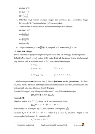 Pengantar analisis real I You’ll never know till you have tried 46 (A1C110247)
(b) (√ + 1)
(c) (√ − 1)
(d)
√
4. Diberikan ( ) barisan divergen proper dan diberikan ( ) sedemikian hingga
lim ( ) ∈ . Tunjukkan bahwa ( ) konvergen ke 0.
5. Tentukan apakah barisan berikut ini barisan konvergen atau divergen.
(a) (√ + 2)
(b)
√
( )
(c)
( )
√
(d) (sin √ )
6. Tunjukkan bahwa jika = , dengan > 0, maka ( ) = +∞.
2.7. Deret Tak Hingga
Berikut ini diberikan pengantar singkat mengenai suatu deret tak berhingga dari bilangan real.
Definisi 2.7.1. Jika : = ( ) barisan di R, maka deret tak berhingga (cukup disebut deret)
yang dibentuk oleh X adalah barisan : = ( ) yang didefinisikan dengan
≔
≔ + (= + )
. . . . .
≔ + (= + + ⋯ + )
. . . . .
disebut dengan terms dari deret, dan disebut jumlahan parsial (partial sum). Jika lim S
ada, maka deret S dikatakan konvergen dan nilai limitnya adalah hasil dari jumlahan deret. Jika
limitnya tidak ada, maka dikatakan deret S divergen.
Deret tak berhingga S yang dibangun oleh barisan : = ( ) disimbolkan dengan
∑( ) atau ∑ atau ∑
Contoh 2.7.2.
Diberikan barisan ≔ ( ) dengn ∈ yang membangun deret :
∑ = 1 + + + ⋯ + + ⋯
Akan ditunjukkan bahwa jika | | < 1, maka deret ini konvergen ke
( )
.
Misalkan ≔ 1 + + + ⋯ + + ⋯ untuk ≥ 0, jika dikalikan dengan r dan
mengurangkan hasilnya dari , maka diperoleh
(1 − ) = 1 − .
 