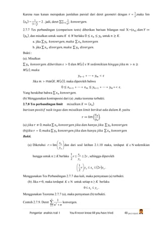 Pengantar analisis real I You’ll never know till you have tried 48 (A1C110247)
Karena ruas kanan merupakan jumlahan parsial dari deret geometri dengan = ,maka lim
( ) =
( )
= 2 . jadi, deret ∑ .
2.7.7 Tes perbandingan (comparison tests) diberikan barisan bilangan real X:=( ) ≔
( ), dan misalkan untuk suatu ∈ berlaku 0 ≤ ≤ untuk ≥ .
a. jika ∑ , ∑
b. jika ∑ , ∑ .
Bukti :
(a). Misalkan
∑ . > 0 ( ) ℎ > ≥
( ),
+ ⋯ + <
Jika > max{ , ( )}, maka diperoleh bahwa
0 ≤ + ⋯ + ≤ + ⋯ + +< ,
Yang berakibat bahwa ∑ .
(b) Menggunakan kontraposisi dari (a) ,maka teorema terbukti.
2.7.8 Tes perbandingan limit ≔ ( )
,
≔ lim .
(a) ≠ 0, ∑ ℎ ∑
(b) = 0, ∑ ℎ ∑
Bukti.
(a) Diketahui 






n
n
y
x
r lim: dan dari soal latihan 2.1.10 maka, terdapat K sedemikian
hungga untuk n ≥ K berlaku r
y
x
r
n
n
2
2
1
 , sehingga diperoleh
  nnn yrxyr 2
2
1






.
Menggunakan Tes Perbandingan 2.7.7 dua kali, maka pernyataan (a) terbukti.
(b) Jika r=0, maka terdapat K untuk setiap n ≥ K berlaku
nn yx 0 .
Menggunakan Teorema 2.7.7 (a), maka pernyataan (b) terbukti.
Contoh 2.7.9. Deret 

 1
2
1
n nn
konvergen.
 